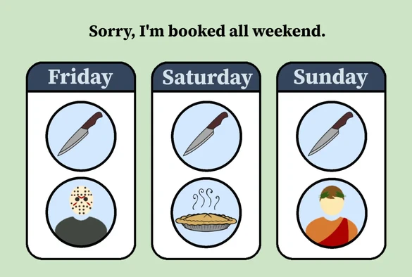 A funny graphic design, with three pictorall sections and header text.

The header text says "Sorry, I'm booked all weekend."

The left image says "Friday" and has a picture of a knife in a circle graphic, above a picture of Jason from the "Friday the thirteenth" horror movies, wearing his iconic hockey mask. This refers to this Friday (today) being Friday the 13th.

The centre image says "Saturday" and has the same picture of a knife in a circle, above a picture of a steaming hot pie. This refers to Saturday (tomorrow) being "Pi Day" (the mathematical constant ~3.14... that is the ratio of a circle's circumference to its diametre), March 14th, or 3/14.

The right image says "Sunday" and has the same picture of a knife in a circle graphic, above a picture of a person dressed up to look like an Ancient Roman Emporer. This is supposed to represent Julius Caesar. Sunday is March 15, or "the Ides of March", halfway through March, and celebrated in some parts of the Internet as a commemoration of the stabbing to death of Julius Caesar by many Roman senators.